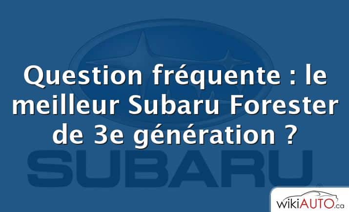 Question fréquente : le meilleur Subaru Forester de 3e génération ?